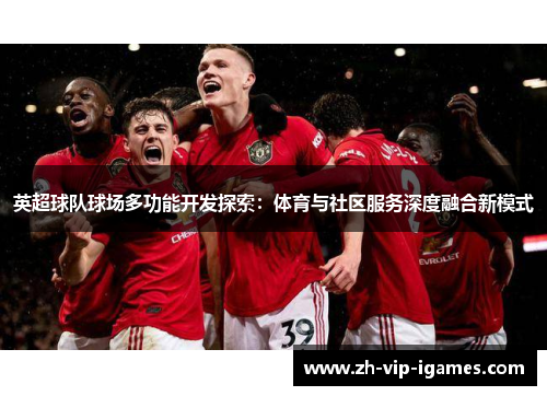 英超球队球场多功能开发探索:体育与社区服务深度融合新模式 英超球队球场多功能开发探索:体育与社区服务深度融合新模式