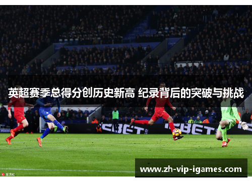 英超赛季总得分创历史新高 纪录背后的突破与挑战 英超赛季总得分创历史新高 纪录背后的突破与挑战