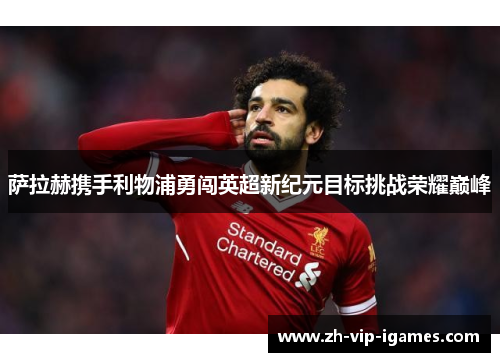 萨拉赫携手利物浦勇闯英超新纪元目标挑战荣耀巅峰 萨拉赫携手利物浦勇闯英超新纪元目标挑战荣耀巅峰