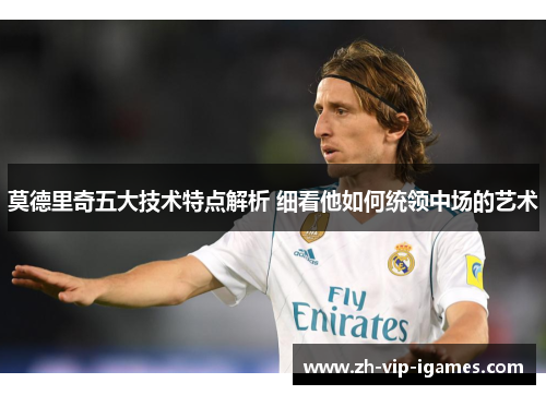 莫德里奇五大技术特点解析 细看他如何统领中场的艺术 莫德里奇五大技术特点解析 细看他如何统领中场的艺术