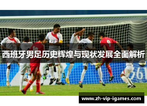 西班牙男足历史辉煌与现状发展全面解析 西班牙男足历史辉煌与现状发展全面解析