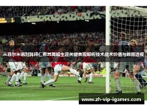 从菲尔米诺对阵拜仁看其英超生涯关键表现解析技术战术价值与数据透视 从菲尔米诺对阵拜仁看其英超生涯关键表现解析技术战术价值与数据透视