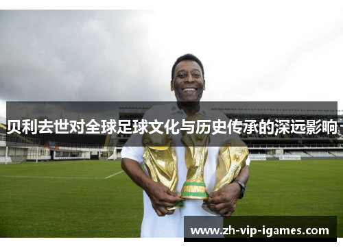 贝利去世对全球足球文化与历史传承的深远影响 贝利去世对全球足球文化与历史传承的深远影响
