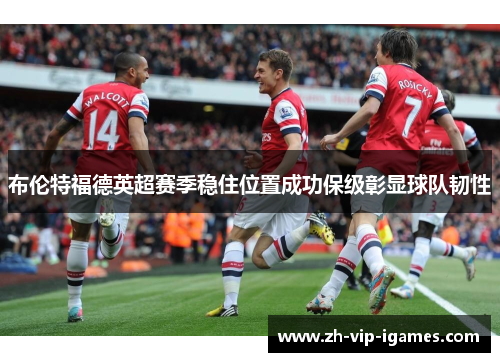 布伦特福德英超赛季稳住位置成功保级彰显球队韧性
