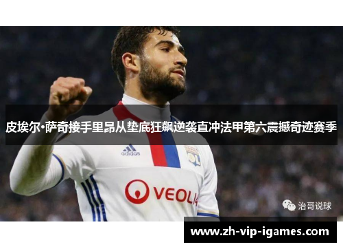 皮埃尔·萨奇接手里昂从垫底狂飙逆袭直冲法甲第六震撼奇迹赛季 皮埃尔·萨奇接手里昂从垫底狂飙逆袭直冲法甲第六震撼奇迹赛季