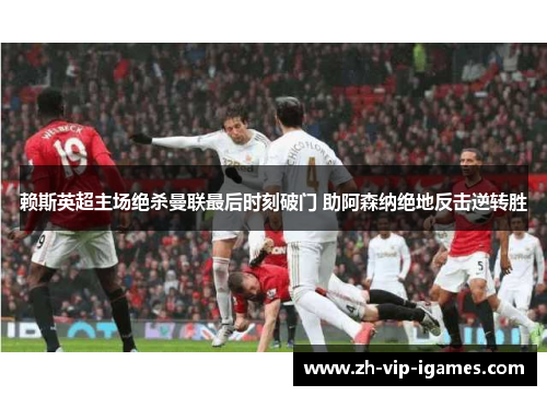 赖斯英超主场绝杀曼联最后时刻破门 助阿森纳绝地反击逆转胜