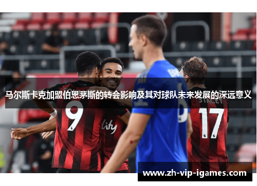 马尔斯卡克加盟伯恩茅斯的转会影响及其对球队未来发展的深远意义