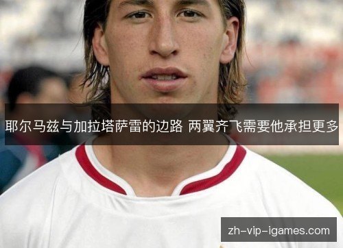 耶尔马兹与加拉塔萨雷的边路 两翼齐飞需要他承担更多 耶尔马兹与加拉塔萨雷的边路 两翼齐飞需要他承担更多